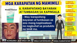 MGA URI
KONSUMO MGA KARAPATAN
MGA KATANGIAN
- May karapatang
bayaran at tumbasan sa
ano mang kapinsalaan
na nagbuhat sa produkto
na binili mo.
MGA URI
KONSUMO MGA KARAPATAN
MGA KATANGIAN
6. KARAPATANG BAYARAN
AT TUMBASAN SA KAPINSALA
1. RIGHT TO
BASIC NEEDS
2. RIGHT TO
SAFETY
3. RIGHT TO
INFORMATION
4. RIGHT TO
CHOOSE
5. RIGHT TO
REPRESEN-
TATION
6. RIGHT TO
REDRESS
7. RIGHT TO
CONSUMER
EDUCATION
8. RIGHT TO
HEALTHY
ENVIRONMENT
 