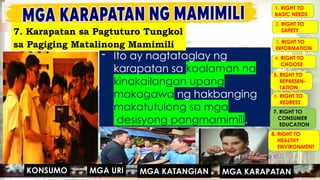 MGA URI
KONSUMO MGA KARAPATAN
MGA KATANGIAN
- Ito ay nagtataglay ng
karapatan sa kaalaman na
kinakailangan upang
makagawa ng hakbanging
makatutulong sa mga
- desisyong pangmamimili.
1. RIGHT TO
BASIC NEEDS
2. RIGHT TO
SAFETY
3. RIGHT TO
INFORMATION
4. RIGHT TO
CHOOSE
5. RIGHT TO
REPRESEN-
TATION
6. RIGHT TO
REDRESS
7. RIGHT TO
CONSUMER
EDUCATION
8. RIGHT TO
HEALTHY
ENVIRONMENT
MGA URI
KONSUMO MGA KARAPATAN
MGA KATANGIAN
7. Karapatan sa Pagtuturo Tungkol
sa Pagiging Matalinong Mamimili
 