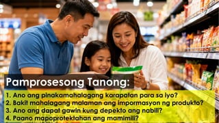 1. Ano ang pinakamahalagang karapatan para sa iyo?
2. Bakit mahalagang malaman ang impormasyon ng produkto?
3. Ano ang dapat gawin kung depekto ang nabili?
4. Paano mapoprotektahan ang mamimili?
Pamprosesong Tanong:
 