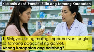 1. Binigyan ka ng maling impormasyon tungkol
sa tamang paggamit ng gamot.
Anong karapatan ang nalabag?____________
Kilalanin Ako! Panuto: Piliin ang Tamang Karapatan
 