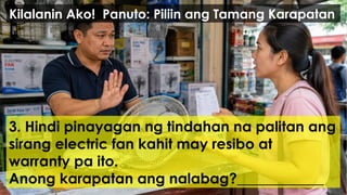 3. Hindi pinayagan ng tindahan na palitan ang
sirang electric fan kahit may resibo at
warranty pa ito.
Anong karapatan ang nalabag?____________
Kilalanin Ako! Panuto: Piliin ang Tamang Karapatan
 
