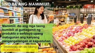 Mamimili -Ito ang mga taong
bumibili at gumagamit ng
produkto o serbisyo upang
matugunan ang kanyang
pangangailangan at kagustuhan.
• Tinatawag din sila bilang
KONSYUMER.
SINO BA ANG MAMIMILI?
 