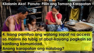 4. Isang pamilya ang walang sapat na access
sa malinis na tubig at abot-kayang pagkain sa
kanilang komunidad.
Anong karapatan ang nalabag?____________
Kilalanin Ako! Panuto: Piliin ang Tamang Karapatan
 