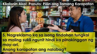 5. Nagreklamo ka sa isang tindahan tungkol
sa maling sukli ngunit hindi ka pinakinggan ng
may-ari.
Anong karapatan ang nalabag?____________
Kilalanin Ako! Panuto: Piliin ang Tamang Karapatan
 