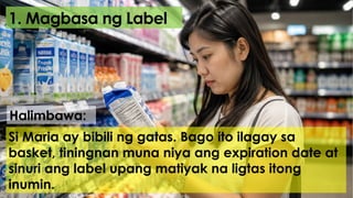 1. Magbasa ng Label
Si Maria ay bibili ng gatas. Bago ito ilagay sa
basket, tiningnan muna niya ang expiration date at
sinuri ang label upang matiyak na ligtas itong
inumin.
Halimbawa:
 