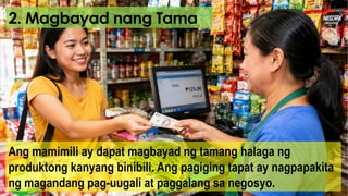 2. Magbayad nang Tama
Ang mamimili ay dapat magbayad ng tamang halaga ng
produktong kanyang binibili. Ang pagiging tapat ay nagpapakita
ng magandang pag-uugali at paggalang sa negosyo.
 