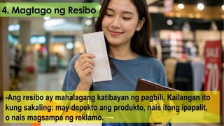 4. Magtago ng Resibo
-Ang resibo ay mahalagang katibayan ng pagbili. Kailangan ito
kung sakaling: may depekto ang produkto, nais itong ipapalit,
o nais magsampa ng reklamo.
 
