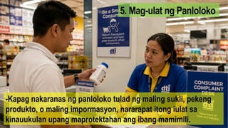 5. Mag-ulat ng Panloloko
-Kapag nakaranas ng panloloko tulad ng maling sukli, pekeng
produkto, o maling impormasyon, nararapat itong iulat sa
kinauukulan upang maprotektahan ang ibang mamimili.
 