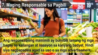 7. Maging Responsable sa Pagbili
Ang responsableng mamimili ay bumibili lamang ng mga
bagay na kailangan at naaayon sa kanyang badyet. Hindi
siya nagpapadala agad sa uso o sa mga advertisement.
 