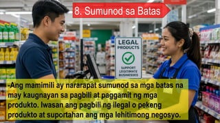8. Sumunod sa Batas
-Ang mamimili ay nararapat sumunod sa mga batas na
may kaugnayan sa pagbili at paggamit ng mga
produkto. Iwasan ang pagbili ng ilegal o pekeng
produkto at suportahan ang mga lehitimong negosyo.
 