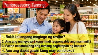 Pamprosesong Tanong:
1. Bakit kailangang magtago ng resibo?
2. Ano ang mangyayari kung hindi responsable ang mamimili?
3. Paano nakatutulong ang tamang pagtatapon ng basura?
4. Ano ang dapat gawin kung may panloloko?
 
