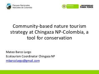 Community-based nature tourism 
strategy at Chingaza NP-Colombia, a 
tool for conservation 
Mateo Barco Largo 
Ecotourism Coordinator Chingaza NP 
mbarcolargo@gmail.com 
 
