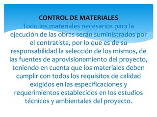 CONTROL DE MATERIALES
Todo los materiales necesarios para la
ejecución de las obras serán suministrados por
el contratista, por lo que es de su
responsabilidad la selección de los mismos, de
las fuentes de aprovisionamiento del proyecto,
teniendo en cuenta que los materiales deben
cumplir con todos los requisitos de calidad
exigidos en las especificaciones y
requerimientos establecidos en los estudios
técnicos y ambientales del proyecto.
 