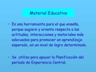 Material Educativo Es una herramienta para el que enseña, porque sugiere y orienta respecto a las actitudes, interacciones y materiales más adecuados para promover un aprendizaje esperado, en un nivel de logro determinado.  Se  utiliza para apoyar la Planificación del período de Experiencia Central. Material Educativo 