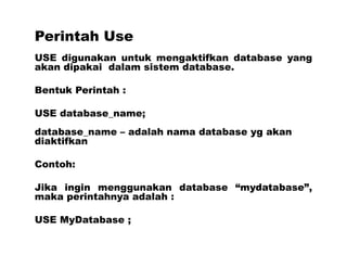 Perintah Use
USE digunakan untuk mengaktifkan database yang
akan dipakai dalam sistem database.
Bentuk Perintah :
USE database_name;
database_name – adalah nama database yg akan
diaktifkan
Contoh:
Jika ingin menggunakan database “mydatabase”,
maka perintahnya adalah :
USE MyDatabase ;
 