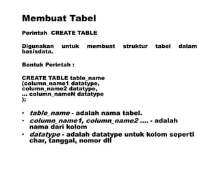 Membuat Tabel
Perintah CREATE TABLE
Digunakan untuk membuat struktur tabel dalam
basisdata.
Bentuk Perintah :
CREATE TABLE table_name
(column_name1 datatype,
column_name2 datatype,
... column_nameN datatype
);
• table_name - adalah nama tabel.
• column_name1, column_name2 .... - adalah
nama dari kolom
• datatype - adalah datatype untuk kolom seperti
char, tanggal, nomor dll
 