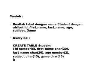 Contoh :
• Buatlah tabel dengan nama Student dengan
atribut Id, first_name, last_name, age,
subject, Game
• Query Sql :
CREATE TABLE Student
( id number(5), first_name char(20),
last_name char(20), age number(2),
subject char(15), game char(15)
);
 