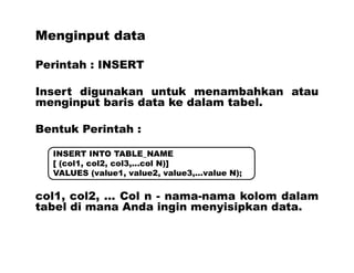 Menginput data
Perintah : INSERT
Insert digunakan untuk menambahkan atau
menginput baris data ke dalam tabel.
Bentuk Perintah :
col1, col2, ... Col n - nama-nama kolom dalam
tabel di mana Anda ingin menyisipkan data.
INSERT INTO TABLE_NAME
[ (col1, col2, col3,...col N)]
VALUES (value1, value2, value3,...value N);
 