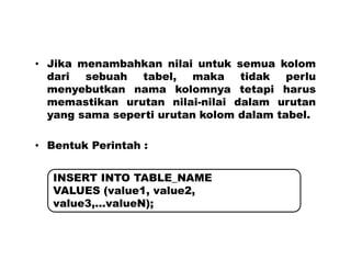 • Jika menambahkan nilai untuk semua kolom
dari sebuah tabel, maka tidak perlu
menyebutkan nama kolomnya tetapi harus
memastikan urutan nilai-nilai dalam urutan
yang sama seperti urutan kolom dalam tabel.
• Bentuk Perintah :
INSERT INTO TABLE_NAME
VALUES (value1, value2,
value3,...valueN);
 