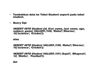 • Tambahkan data ke Tabel Student seperti pada tabel
student.
• Query Sql:
INSERT INTO Student (id, first_name, last_name, age,
subject, game) VALUES (100, ‘Rahul’,'Sharma',
10,‘science', ‘Cricket’);
atau
INSERT INTO Student VALUES (100, ‘Rahul’,'Sharma',
10,‘science', ‘Cricket’);
INSERT INTO Student VALUES (101,’Anjali’, ‘Bhagwat’,
12, ‘Maths’, ‘Football’);
dst
 
