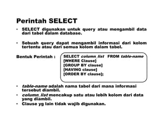 Perintah SELECT
• SELECT digunakan untuk query atau mengambil data
dari tabel dalam database.
• Sebuah query dapat mengambil informasi dari kolom
tertentu atau dari semua kolom dalam tabel.
Bentuk Perintah :
• table-name adalah nama tabel dari mana informasi
tersebut diambil.
• column_list mencakup satu atau lebih kolom dari data
yang diambil.
• Clause yg lain tidak wajib digunakan.
SELECT column_list FROM table-name
[WHERE Clause]
[GROUP BY clause]
[HAVING clause]
[ORDER BY clause];
 