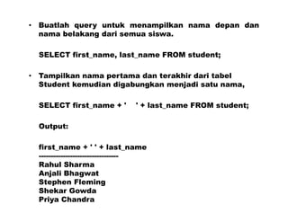 • Buatlah query untuk menampilkan nama depan dan
nama belakang dari semua siswa.
SELECT first_name, last_name FROM student;
• Tampilkan nama pertama dan terakhir dari tabel
Student kemudian digabungkan menjadi satu nama,
SELECT first_name + ' ' + last_name FROM student;
Output:
first_name + ' ' + last_name
---------------------------------
Rahul Sharma
Anjali Bhagwat
Stephen Fleming
Shekar Gowda
Priya Chandra
 