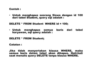 Contoh :
• Untuk menghapus seorang Siswa dengan id 100
dari tabel Student, query sql adalah :
DELETE * FROM Student WHERE id = 100;
• Untuk menghapus semua baris dari tabel
karyawan, sql query adalah :
DELETE * FROM Student;
Catatan :
Jika tidak menyertakan klausa WHERE, maka
semua baris dalam tabel akan dihapus. Hati-hati
saat menulis query DELETE tanpa klausa WHERE.
 