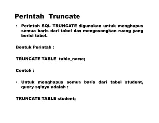Perintah Truncate
• Perintah SQL TRUNCATE digunakan untuk menghapus
semua baris dari tabel dan mengosongkan ruang yang
berisi tabel.
Bentuk Perintah :
TRUNCATE TABLE table_name;
Contoh :
• Untuk menghapus semua baris dari tabel student,
query sqlnya adalah :
TRUNCATE TABLE student;
 