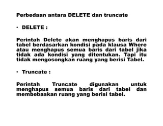 Perbedaan antara DELETE dan truncate
• DELETE :
Perintah Delete akan menghapus baris dari
tabel berdasarkan kondisi pada klausa Where
atau menghapus semua baris dari tabel jika
tidak ada kondisi yang ditentukan. Tapi itu
tidak mengosongkan ruang yang berisi Tabel.
• Truncate :
Perintah Truncate digunakan untuk
menghapus semua baris dari tabel dan
membebaskan ruang yang berisi tabel.
 