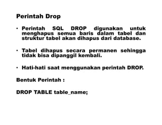 Perintah Drop
• Perintah SQL DROP digunakan untuk
menghapus semua baris dalam tabel dan
struktur tabel akan dihapus dari database.
• Tabel dihapus secara permanen sehingga
tidak bisa dipanggil kembali.
• Hati-hati saat menggunakan perintah DROP.
Bentuk Perintah :
DROP TABLE table_name;
 