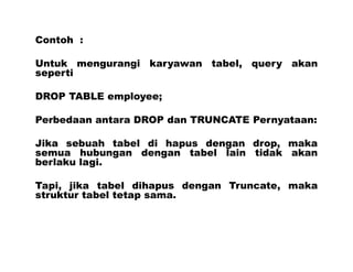 Contoh :
Untuk mengurangi karyawan tabel, query akan
seperti
DROP TABLE employee;
Perbedaan antara DROP dan TRUNCATE Pernyataan:
Jika sebuah tabel di hapus dengan drop, maka
semua hubungan dengan tabel lain tidak akan
berlaku lagi.
Tapi, jika tabel dihapus dengan Truncate, maka
struktur tabel tetap sama.
 