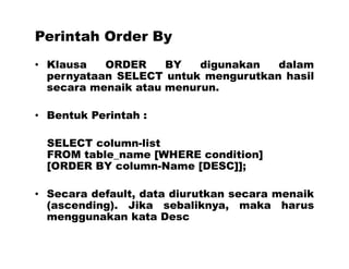 Perintah Order By
• Klausa ORDER BY digunakan dalam
pernyataan SELECT untuk mengurutkan hasil
secara menaik atau menurun.
• Bentuk Perintah :
SELECT column-list
FROM table_name [WHERE condition]
[ORDER BY column-Name [DESC]];
• Secara default, data diurutkan secara menaik
(ascending). Jika sebaliknya, maka harus
menggunakan kata Desc
 