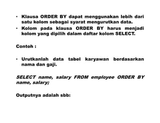 • Klausa ORDER BY dapat menggunakan lebih dari
satu kolom sebagai syarat mengurutkan data.
• Kolom pada klausa ORDER BY harus menjadi
kolom yang dipilih dalam daftar kolom SELECT.
Contoh :
• Urutkanlah data tabel karyawan berdasarkan
nama dan gaji.
SELECT name, salary FROM employee ORDER BY
name, salary;
Outputnya adalah sbb:
 