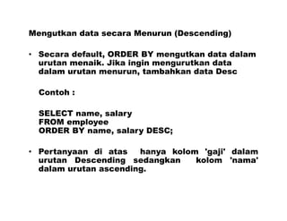 Mengutkan data secara Menurun (Descending)
• Secara default, ORDER BY mengutkan data dalam
urutan menaik. Jika ingin mengurutkan data
dalam urutan menurun, tambahkan data Desc
Contoh :
SELECT name, salary
FROM employee
ORDER BY name, salary DESC;
• Pertanyaan di atas hanya kolom 'gaji' dalam
urutan Descending sedangkan kolom 'nama'
dalam urutan ascending.
 
