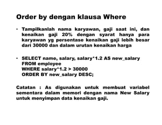Order by dengan klausa Where
• Tampilkanlah nama karyawan, gaji saat ini, dan
kenaikan gaji 20% dengan syarat hanya para
karyawan yg persentase kenaikan gaji lebih besar
dari 30000 dan dalam urutan kenaikan harga
• SELECT name, salary, salary*1.2 AS new_salary
FROM employee
WHERE salary*1.2 > 30000
ORDER BY new_salary DESC;
Catatan : As digunakan untuk membuat variabel
sementara dalam memori dengan nama New Salary
untuk menyimpan data kenaikan gaji.
 