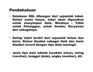 Pendahuluan
• Database SQL dibangun dari sejumlah tabel.
Dalam suatu kasus, tabel akan digunakan
untuk menyimpan data. Misalnya : Table
untuk Pelanggan, untuk Vendor, Karyawan
dan sebagainya.
• Setiap tabel terdiri dari sejumlah kolom dan
baris. Kolom disebut sebagai field dan baris
disebut record dengan tipe data masing2.
• Jenis tipe data adalah karakter (char), string
(varchar), tanggal (date), angka (number), dll.
 
