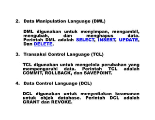 2. Data Manipulation Language (DML)
DML digunakan untuk menyimpan, mengambil,
mengubah, dan menghapus data.
Perintah DML adalah SELECT, INSERT, UPDATE,
Dan DELETE.
3. Transaksi Control Language (TCL)
TCL digunakan untuk mengelola perubahan yang
mempengaruhi data. Perintah TCL adalah
COMMIT, ROLLBACK, dan SAVEPOINT.
4. Data Control Language (DCL)
DCL digunakan untuk menyediakan keamanan
untuk objek database. Perintah DCL adalah
GRANT dan REVOKE.
 