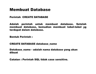 Membuat Database
Perintah CREATE DATABASE
Adalah perintah untuk membuat database. Setelah
membuat database, kemudian membuat tabel-tabel yg
terdapat dalam database.
Bentuk Perintah :
CREATE DATABASE database_name
Database_name - adalah nama database yang akan
dibuat
Catatan : Perintah SQL tidak case sensitive.
 