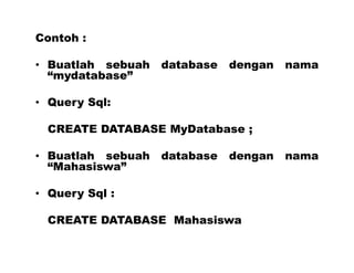Contoh :
• Buatlah sebuah database dengan nama
“mydatabase”
• Query Sql:
CREATE DATABASE MyDatabase ;
• Buatlah sebuah database dengan nama
“Mahasiswa”
• Query Sql :
CREATE DATABASE Mahasiswa
 