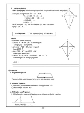 - 10 -
ii. Luas Layang-layang
Luas Layang-layang adalah besarnya bagian datar yang dibatasi oleh sisi-sisi laying-layang.
.
Latihan
1).Perhatikan gambar disamping!
a. Jika PQ = 7 cm dan QR = 15 cm, hitunglah :
keliling layang – layang PQRS.
b. Jika besar L PQO = 320 , maka berapakah
besar L OPQ ?
c. Jika L PQS = 47 0 , dan L RSO = 240
maka berapa besar L OPQ ?
d. Jika OS = 5 cm, OP = 4 cm, dan PQ : PR = 1 : 3
maka hitunglah luas layang-layang PQRS
Jawab :
...................................................................................................................................................................................
..................................................................................................................................................................................
6) Trapesium
a. Pengertian Trapesium
Trapesium adalah segiempat yang hanya punya satu pasang sisi sejajar
b. Sifat-sifat Trapesium :
i. jumlah sudut yang berdekatan diantara dua sisi sejajar adalah 180o
ii. jumlah keempat sudutnya 360o
c. Keliling dan Luas Trapesium
i. Keliling trapesium adalah jumlah panjang semua sisi yang membentuk trapezium
Keliling = AB + BC + …. + ….
Luas layang-layang = luas ∆ ABC + luas ∆ ACD
= ½ ( AC x OB) + ½ ( AC x ….)
= ½ [ (AC x OB) + (AC x ….)]
= ½ [ AC ( OB + …..)
= ½ [ AC x …..]
Jika AC = diagonal 1 (d1) dan BD = diagonal 2(d2), maka luas layang-
layang = ½ x …..x …..
Kesimpulan : Luas layang-layang = ½ x d1 x d2
O SQ
R
P
O B
C
D
A
 