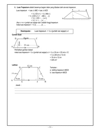 - 11 -
ii. Luas Trapesium adalah besarnya bagian datar yang dibatasi oleh sisi-sisi trapesium.
Contoh Soal:
Perhatikan gambar diatas!
maka luas trapesium = ½ x (jumlah sisi sejajar) x t = ½ x (16 cm + 22 cm) x 12
= ½ x (38 cm) x 12 cm
= 19 cm x 12 cm
= 228 cm2
Latihan
Tentukan :
a. keliling trapesium ABCD
b. luas trapesium ABCD
Jawab :
...................................................................................................................................................................................
..................................................................................................................................................................................
..................................................................................................................................................................................
Luas trapesium = luas ∆ ABC + luas ∆ ACD
= ½ ( CD x t ) + ½ ( ABx t )
= ½ [ (CD x t ) + (AB x ….)]
= ½ [ ( CD + …..) x t ]
= ½ ( n + …. ) x …..
Jika n + m = jumlah sisi sejajar dan t adalah tinggi trapesium
maka luas trapesium = ½ x( ……….)x …..
Kesimpulan : Luas trapesium = ½ x (jumlah sisi sejajar) x t
A B
CD
12cm
22 cm
16 cm
CD
A
B
9 cm
E
15 cm
9 cm
F
12 cm
 