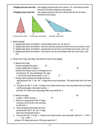 - 2 -
ii.Segitiga siku-siku sama kaki: yaitu segitiga yang besar salah satu sudutnya = 90o, sudut alasnya masing-
masing 45o dan kedua sisi/kakinya sama panjang
iii.Segitiga tumpul sama kaki: yaitu segitiga yang besar salah satu sudutnya lebih dari 90o dan kedua
sisi/kakinya sama panjang
i ii iii
c. Melukis Segitiga :
1) Segitiga dapat dilukis, jika diketahui : panjang ketiga sisinya ( sisi, sisi, dan sisi )
2) Segitiga dapat dilukis, jika diketahui : besar dua sudut dan panjang sisi diantara dua sudut (sudut,sisi, sudut)
3) Segitiga dapat dilukis, jika diketahui : panjang kedua sisi dan besar sudut diantara dua sisi (sisi, sudut, sisi)
4) Segitiga dapat dilukis, jika diketahui : besar kedua sudut dan sisi dihadapan salah satu sudut (sudut, sudut,
sisi)
d. Melukis Garis Tinggi, Garis Bagi, Garis Berat dan Garis Sumbu Segitiga
1) Melukis Garis Tinggi
Gunakan penggaris dan jangka ! A ∙
Lukislah segitiga ABC di bawah ini. ∙ B
i. Buatlah busur dengan pusat di A sehingga busur itu
memotong sisi BC atau perpanjangan BC pada
2 titik dan beri tanda titiknya dengan X dan Y ∙ C
ii. Dengan tidak mengubah posisi jangka lukis busur
yang berpusat di titik X dan titik Y hingga kedua busur berpotongan. Titik potong kedua busur beri tanda
titik Z
iii. Tarik garis dari titik A ke titik Z. Dengan busur derajat ukurlah besar sudut yang terjadi antara AZ dengan
sisi BC pada segitiga, maka besar sudutnya …0
Jadi Garis AZ disebut garis tinggi segitiga ABC yang melalui titik A.
2) Melukis Garis Bagi Q
i. Lukislah ∆ PQR di samping ! P
ii. Buat busur yang berpusat di titik P hingga
memotong sisi PQ di titik X dan memotong
sisi PR di titik Y
iii. Tanpa mengubah posisi jangka lukis busur
yang berpusat di titik X dan titik Y hingga  R
kedua busur berpotongan di titik Z
iv. Tarik garis dari titik P ke titik Z . Dengan busur derajat ukurlah sudut yang terjadi pada titik P. L RPZ =
….. 0 dan L QPZ = ….. 0
Jadi garis PZ disebut garis berat ∆ PQR yang melalui titik P
45o
45o
 lancip sama kaki  siku-siku sama kaki tumpul sama kaki
 