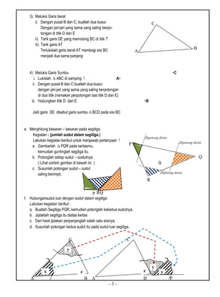 - 3 -
3) Melukis Garis berat
i) Dengan pusat B dan C, buatlah dua busur
Dengan jari-jari yang sama yang saling berpo-
tongan di titik D dan E
ii) Tarik garis DE yang memotong BC di titik T
iii) Tarik garis AT
Terlukislah garis berat AT membagi sisi BC
menjadi dua sama panjang
4) Melukis Garis Sumbu C
i. Lukislah ∆ ABC di samping ! A
ii. Dengan pusat B dan C buatlah dua busur
dengan jari-jari yang sama yang saling berpotongan
di dua titik (namakan perpotongan tasi titik D dan E)
iii. Hubungkan titik D dan E B
Jadi garis DE disebut garis sumbu ∆ BCD pada sisi BC
e. Menghitung besaran – besaran pada segitiga
Kegiatan : (jumlah sudut dalam segitiga )
Lakukan kegiatan berikut untuk menjawab pertanyaan !
a. Gambarlah ∆ PQR pada kertasmu,
kemudian guntinglah segitiga itu.
b. Potonglah setiap sudut – suidutnya.
( Lihat contoh gambar di bawah ini ) Q
c. Susunlah potongan sudut – sudut
saling berimpit.
f. Hubungansudut luar dengan sudut dalam segitiga
Lakukan kegiatan berikut :
a. Buatlah Segitiga PQR, kemudian potonglah kekedua sudutnya.
b. Jiplaklah segitiga itu diatas kertas
c. Dari hasil jiplakan perpanjanglah salah satu sisinya.
d. Susunlah potongan kedua sudut itu pada sudut luar segitiga.
C
A
B
Dipotong disini
Dipotong disini
Dipotong disini
QRP
P
R
Q
A B A B P
C C
B
x
y
z
y
xz
 