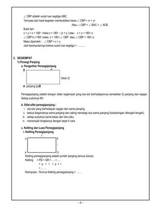 - 4 -
 CBP adalah sudut luar segitiga ABC.
Ternyata dari hasil kegiatan membuktikan bawa  CBP = xo + yo
Atau  CBP =  BAC +  ACB
Bukti lain :
x + y + z = 180o maka z = 180o – (x + y ) atau x + y = 180o–z
 CBP+z =180o maka z = 180o– CBP atau  CBP = 180o–z
Maka diperoleh :  CBP = x + y
Jadi kesimpulannya bahwa sudut luar segitiga = .............
2. SEGIEMPAT
1) Persegi Panjang
a. Pengertian Persegipanjang
D C
lebar (l)
A panjang (p)B
Persegipanjang adalah bangun datar segiempat yang sisi-sisi berhadapannya samalebar (l) panjang dan sejajar.
Setiap sudutnya 90o.
b. Sifat-sifat persegipanjang :
i. sisi-sisi yang berhadapan sejajar dan sama panjang.
ii. kedua diagonalnya sama panjang dan saling membagi dua sama panjang (berpotongan ditengah-tengah).
iii. setiap sudutnya sama besar dan siku-siku.
iv. menempati bingkainya dengan tepat 4 cara
c. Keliling dan Luas Persegipanjang
i. Keliling Persegipanjang
Keliling persegipanjang adalah jumlah panjang semua sisinya.
Keliling = PQ + QR + .....+ ....
= p + l + p + l
= ……
Keimpulan : Rumus Keliling persegipanjang = ……
 
