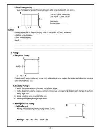 - 5 -
ii. Luas Persegipanjang
Luas Persegipanjang adalah besarnya bagian datar yang dibatasi oleh sisi-sisinya.
A B
Latihan
Persegipanjang ABCD dengan panjang AB = 25 cm dan BC = 10 cm. Tentukaan :
a. keliling persegipanjang
b. luas persegipanjang
Jawab :
..................................................................................................................................................................................
...................................................................................................................................................................................
...................................................................................................................................................................................
................................................................................................................................................................................
2) Persegi
a. Pengertian Persegi
D C
A sisi ( s )B
Persegi adalah bangun datar segi empat yang setiap sisinya sama panjang dan sejajar serta keempat sudutnya
sama besar dan siku-siku.
b. Sifat-sifat Persegi :
i. setiap sisinya sama panjangdan yang berhadapan sejajar.
ii. kedua diagonalnya sama panjang, saling membagi dua sama panjang (berpotongan ditengah-tengah)dan
saling tegak lurus.
iii. setiap sudutnya sama besar dan siku-siku.
iv. menempati bingkainya dengan tepat 8 cara
c. Keliling dan Luas Persegi
i. Keliling Persegi
Keliling persegi adalah jumlah panjang semua sisinya.
Keliling = s + s + s + s = 4 x s atau K = 4 s
= 4
p = 5
CD
Luas = 20 petak satuanAtau
Luas = (5 x 4) petak satuan
Kesimpulan :
Rumus Luas = ………….
sisi ( s )
D C
BA
s
s
 
