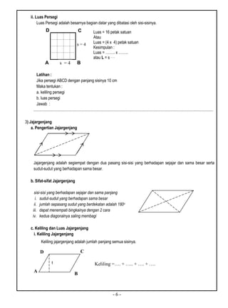 - 6 -
ii. Luas Persegi
Luas Persegi adalah besarnya bagian datar yang dibatasi oleh sisi-sisinya.
A B
Latihan :
Jika persegi ABCD dengan panjang sisinya 10 cm
Maka tentukan :
a. keliling persegi
b. luas persegi
Jawab :
..................................................................................................................................................................................
3) Jajargenjang
a. Pengertian Jajargenjang
Jajargenjang adalah segiempat dengan dua pasang sisi-sisi yang berhadapan sejajar dan sama besar serta
sudut-sudut yang berhadapan sama besar.
b. Sifat-sifat Jajargenjang
sisi-sisi yang berhadapan sejajar dan sama panjang
i. sudut-sudut yang berhadapan sama besar
ii. jumlah sepasang sudut yang berdekatan adalah 180o
iii. dapat menempati bingkainya dengan 2 cara
iv. kedua diagonalnya saling membagi
c. Keliling dan Luas Jajargenjang
i. Keliling Jajargenjang
Keliling jajargenjang adalah jumlah panjang semua sisinya.
s = 4
CD Luas = 16 petak satuan
Atau
Luas = (4 x 4) petak satuan
Kesimpulan :
Luas = …….. x ……..
atau L = s……
s = 4
Keliling =…. + ….. + …. + ….
D C
B
A
t
 