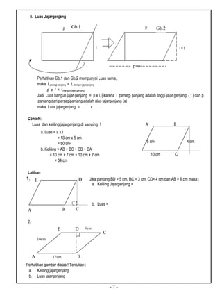- 7 -
ii. Luas Jajargenjang
Perhatikan Gb.1 dan Gb.2 mempunyai Luas sama,
maka Lpersegi panjang = L bangun jajargenjang
p x l = Lbangun jajar genjang
Jadi Luas bangun jajar genjang = p x l, [ karena l persegi panjang adalah tinggi jajar genjang ( t ) dan p
panjang dari persegipanjang adalah alas jajargenjang (a)
maka Luas jajargenjang = …… x …….
Contoh:
Luas dan keliling jajargenjang di samping ! A B
5 cm 4 cm
D 10 cm C
Latihan
1.
2.
Perhatikan gambar diatas ! Tentukan :
a. Keliling jajargenjang
b. Luas jajargenjang
Gb.1 Gb.2
p=a
a. Luas = a x t
= 10 cm x 5 cm
= 50 cm2
b. Keliling = AB + BC + CD + DA
= 10 cm + 7 cm + 10 cm + 7 cm
= 34 cm
Jika panjang BD = 5 cm, BC = 3 cm, CD= 4 cm dan AB = 6 cm maka :
a. Keliling Jajargenjang =
b. Luas =
BA C
DE
A B
C
E
10cm
6cm
12cm
D
 