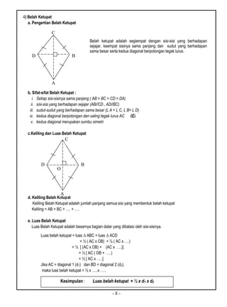 - 8 -
4) Belah Ketupat
a. Pengertian Belah Ketupat
b. Sifat-sifat Belah Ketupat :
i. Setiap sisi-sisinya sama panjang ( AB = BC = CD = DA)
ii. sisi-sisi yang berhadapan sejajar (AB//CD , AD//BC)
iii. sudut-sudut yang berhadapan sama besar (L A = L C, L B= L D)
iv. kedua diagonal berpotongan dan saling tegak lurus AC BD
v. kedua diagonal merupakan sumbu simetri
c.Keliling dan Luas Belah Ketupat
d. Keliling Belah Ketupat
Keliling Belah Ketupat adalah jumlah panjang semua sisi yang membentuk belah ketupat
Keliling = AB + BC + …. + ….
e. Luas Belah Ketupat
Luas Belah Ketupat adalah besarnya bagian datar yang dibatasi oleh sisi-sisinya.
Luas belah ketupat = luas ∆ ABC + luas ∆ ACD
= ½ ( AC x OB) + ½ ( AC x ….)
= ½ [ (AC x OB) + (AC x ….)]
= ½ [ AC ( OB + …..)
= ½ [ AC x …..]
Jika AC = diagonal 1 (d1) dan BD = diagonal 2 (d2),
maka luas belah ketupat = ½ x …..x …..
Kesimpulan : Luas belah ketupat = ½ x d1 x d2
C
D B
A
Belah ketupat adalah segiempat dengan sisi-sisi yang berhadapan
sejajar, keempat sisinya sama panjang dan sudut yang berhadapan
sama besar serta kedua diagonal berpotongan tegak lurus.
C
D B
A
O
 