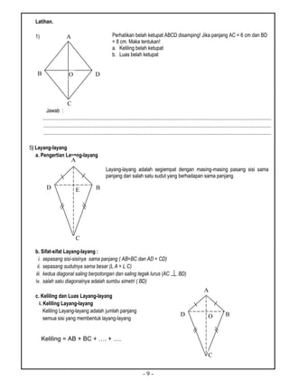 - 9 -
Latihan.
1)
Jawab :
...................................................................................................................................................................................
..................................................................................................................................................................................
..................................................................................................................................................................................
5) Layang-layang
a. Pengertian Layang-layang
b. Sifat-sifat Layang-layang :
i. sepasang sisi-sisinya sama panjang ( AB=BC dan AD = CD)
ii. sepasang sudutnya sama besar (L A = L C)
iii. kedua diagonal saling berpotongan dan saling tegak lurus (AC BD)
iv. salah satu diagonalnya adalah sumbu simetri ( BD)
c. Keliling dan Luas Layang-layang
i. Keliling Layang-layang
Keliling Layang-layang adalah jumlah panjang
semua sisi yang membentuk layang-layang
Perhatikan belah ketupat ABCD disamping! Jika panjang AC = 6 cm dan BD
= 8 cm. Maka tentukan!
a. Keliling belah ketupat
b. Luas belah ketupat
B
A
C
DO
Keliling = AB + BC + …. + ….
Layang-layang adalah segiempat dengan masing-masing pasang sisi sama
panjang dan salah satu sudut yang berhadapan sama panjang.
E
e
B
C
D
A
O B
C
D
A
 