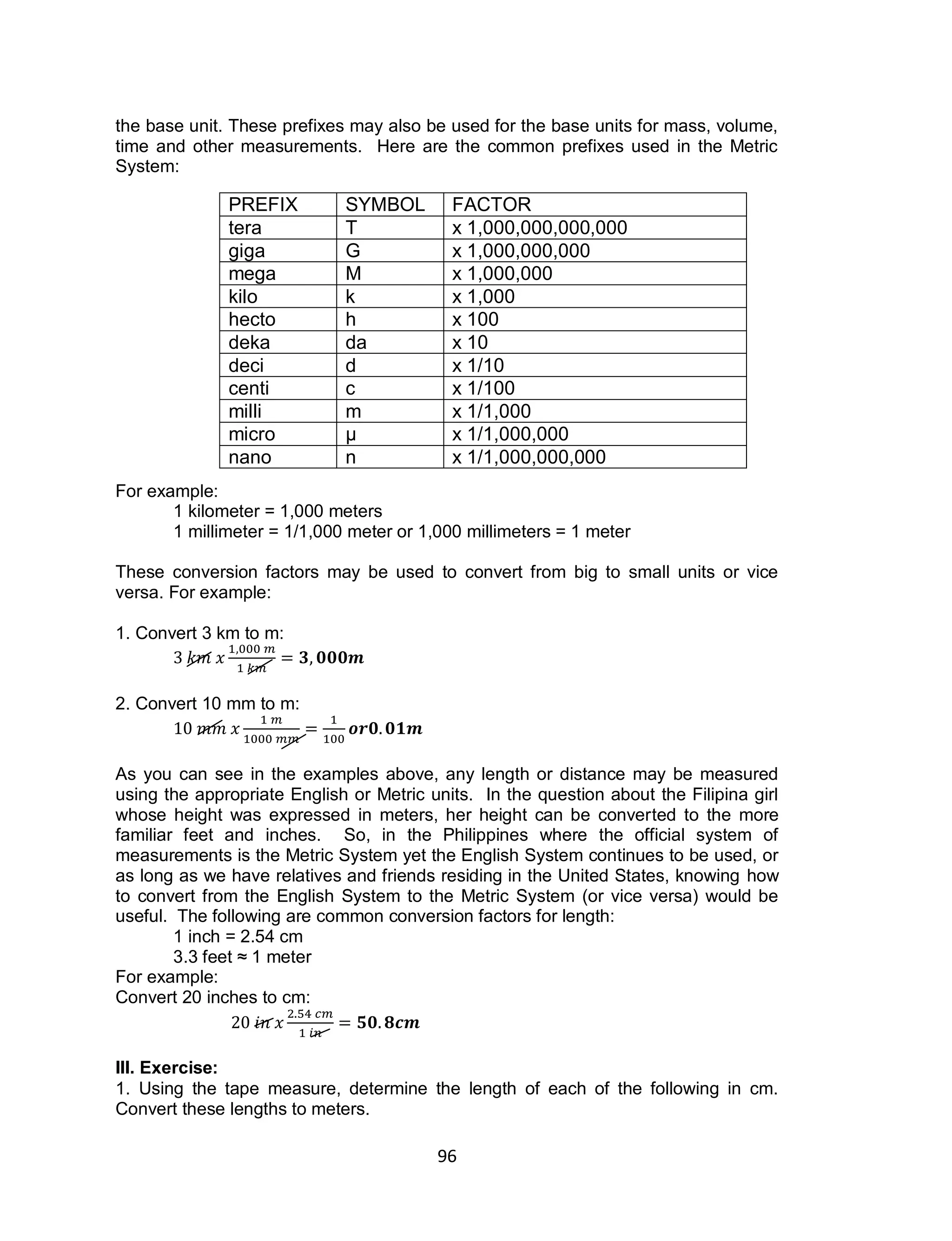 96
the base unit. These prefixes may also be used for the base units for mass, volume,
time and other measurements. Here are the common prefixes used in the Metric
System:
For example:
1 kilometer = 1,000 meters
1 millimeter = 1/1,000 meter or 1,000 millimeters = 1 meter
These conversion factors may be used to convert from big to small units or vice
versa. For example:
1. Convert 3 km to m:
2. Convert 10 mm to m:
As you can see in the examples above, any length or distance may be measured
using the appropriate English or Metric units. In the question about the Filipina girl
whose height was expressed in meters, her height can be converted to the more
familiar feet and inches. So, in the Philippines where the official system of
measurements is the Metric System yet the English System continues to be used, or
as long as we have relatives and friends residing in the United States, knowing how
to convert from the English System to the Metric System (or vice versa) would be
useful. The following are common conversion factors for length:
1 inch = 2.54 cm
3.3 feet ≈ 1 meter
For example:
Convert 20 inches to cm:
III. Exercise:
1. Using the tape measure, determine the length of each of the following in cm.
Convert these lengths to meters.
PREFIX SYMBOL FACTOR
tera T x 1,000,000,000,000
giga G x 1,000,000,000
mega M x 1,000,000
kilo k x 1,000
hecto h x 100
deka da x 10
deci d x 1/10
centi c x 1/100
milli m x 1/1,000
micro µ x 1/1,000,000
nano n x 1/1,000,000,000
 